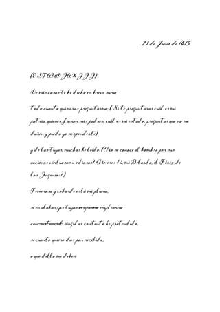 23 de Junio de 1615

(ESTANCIA XIII)
De mis cosas te he dicho en breve suma
todo cuanto quisieras preguntarme; (Si te preguntaras cuál es mi
patria, quienes fueron mis padres, cuál es mi estado, preguntas que no me
dañen y pueda yo responderte)
y de las tuyas, muchas he leído. (¿No se conoce al hombre por sus
acciones virtuosas u odiosas? ¿No eres tú, mi Belardo, el Fénix de
los Ingenios?)
Temerosa y cobarde está mi pluma,
si en alabanzas tuyas ocuparme emplearme
con sustancial singular contento he pretendido,
si cuanto quiero das por recibido,
o que dello me debes;

 