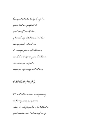 (aunque distinto tenga el sujeto,
que en todo es perfecto),
que los inflama todos,
y busca luego artficiosos modos
con que puede entenderse
el corazón piensa entretenerse
con dulce imaginar, para alentarse,
sin mirar que no puede
amor sin esperanza sustentarse.

ESTANCIA II

El sustentarse amor sin esperanza
es fineza rara, que quisiera
saber si en algún pecho se ha hallado,
que las más veces la desconfianza

 