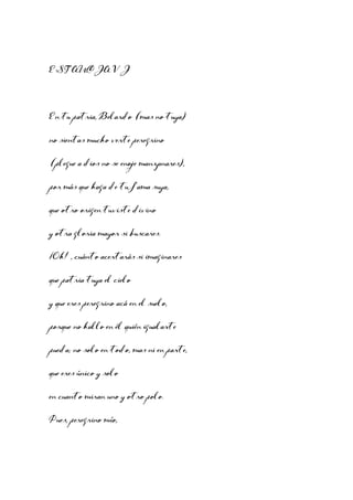 ESTANCIA VI

En tu patria, Belardo (mas no tuya)
no sientas mucho verte peregrino
(plegue a dios no se enoje manzanares),
por más que haga de tu fama suya,
que otro origen tuviste divino
y otra gloria mayor si buscares.
¡Oh! , cuánto acertarás si imaginares
que patria tuya el cielo
y que eres peregrino acá en el suelo,
porque no hallo en él quién igualarte
pueda; no solo en todo, mas ni en parte,
que eres único y solo
en cuanto miran uno y otro polo.
Pues, peregrino mío,

 