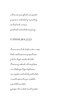 a Dios con gran afecto consagrado
y espero en su bondad y su grandeza
me tendrá de su mano
guardando inmaculada mi pureza.

ESTANCIA XIII

De mis cosas te he dicho en breve suma
todo cuanto quisieras preguntarme;
y de las tuyas, muchas he leído.
Temerosa y cobarde está mi pluma,
si en alabanzas tuyas emplearme
con singular contento he pretendido,
si cuanto quiero das por recibido,
o que dello me debes;
y porque esta verdad ausente pruebes

 