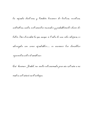 la sagrada doctrina, y también lecciones de lectura, escritura,
aritmética, canto, instrumentos musicales y probablemente clases de
latín. Nos describió la que, aunque se trata de una vida religiosa, es
aderezada con cosas agradables… en ocasiones las doncellas
representan artes dramáticas.
Qué haremos Isabel, me siento entusiasmada pero aún extraño a mi
madre, extrañaré nuestro hogar.

 