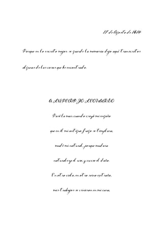 17 de Agosto de 1614
Porque en lo escrito mejor se guarde la memoria dejo aquí transcritos
algunas de las cosas que he encontrado.

A LUPERCIO LEONARDO
Pasé la mar cuando creyó mi engaño
que en él mi antiguo fuego se templara,
mudé mi natural, porque mudara
naturaleza el uso, y curso el daño.
En otro cielo, en otro reino extraño,
mis trabajos se vinieron en mi cara,

 