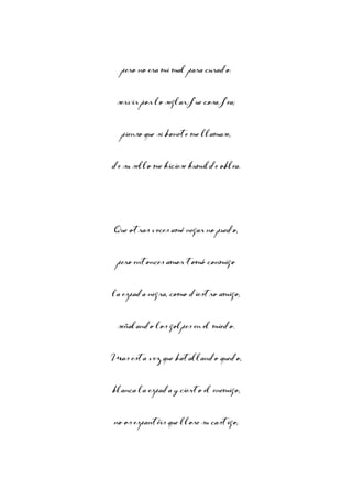 pero no era mi mal para curado.
servir por lo seglar fue cosa fea;
pienso que si bonete me llamase,
de su sello me hiciese humilde oblea.

Que otras veces amé negar no puedo,
pero entonces amor tomó conmigo
la espada negra, como diestro amigo,
señalando los golpes en el miedo.
Mas esta vez que batallando quedo,
blanca la espada y cierto el enemigo,
no os espantéis que llore su castigo,

 