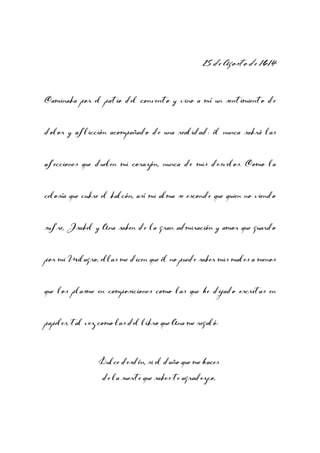 25 de Agosto de 1614
Caminaba por el patio del convento y vino a mí un sentimiento de
dolor y aflicción acompañado de una realidad: él nunca sabrá las
afecciones que duelen mi corazón, nunca de mis desvelos. Como la
celosía que cubre el balcón, así mi alma se esconde que quien no viendo
sufre, Isabel y Ana saben de la gran admiración y amor que guardo
por mi Milagro, ellas me dicen que él no puede saber mis males a menos
que los plasme en composiciones como las que he dejado escritas en
papeles, tal vez como las del libro que Ana me regaló:

Dulce desdén, si el daño que me haces
de la suerte que sabes te agradezco,

 
