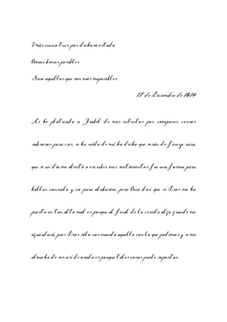Más nunca tuve por dichoso estado
Amar bienes posibles
Sino aquellos que son más imposibles.

17 de Diciembre de 1614
Le he platicado a Isabel de mis intentos por componer versos
sabrosos para vos, se ha reído de mí, ha dicho que serán de fineza rara,
que si un día me alentó a escribir mis sentimientos fue una forma para
hallar consuelo y no para alabarme, pero Ana dice que si Dios me ha
puesto en tan alto mal es porque al final de la vereda algo grande me
aguardará, pues Dios sólo nos manda aquello con lo que podemos y si mi
alma ha de ser así de osada es porque tales cosas puede soportar.

 