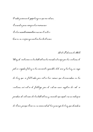 Probó primero el yugo lazo en que me enlace,
Durando para siempre las memorias
De los acontecimientos sucesos tristes
Que en su vergüenza cuentan las historias.

22 de Febrero de 1615
Hoy al sentarme en la biblioteca la mirada divago por la ventana, el
polvo viajaba feliz en la corriente apacible del aire y la luz, un rayo
de luz que se filtraba por entre las ramas que descansaban en la
ventana, así entre el follaje, por el vidrio unos rayitos de sol se
posaban al interior de la biblioteca, y recordé que aquel era un milagro
de Dios, porque Dios en su inmensidad los proveyó de luz, que alumbra

 