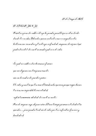 29 de Mayo de 1615
(ESTANCIA XI)
Cuánto a pesar de noble estirpe he pasado para llegar a estar desde
donde te escribo, Belardo, quiero contarte; mas es conjunta esta
historia con recuerdos y tristezas, orfandad, amparos, designios ¡qué
puedo decirte! de nuestro amado padre en el cielo.

De padres nobles, dos hermanas fuimos
que nos dejaron con temprana muerte
aún no desnudas de pueriles paños.
El cielo y una tía que tuvimos (Nombrarla quisiera porque mejor honor
tuviera, me imposibilita mi estado)
suplió la ausencia soledad de nuestra suerte.
Con el amparo suyo, algunos años, (Poco tiempo pasamos a tu lado tía
querida… pero ganado tendrás el cielo por tus infinitos favores y
bondades)

 