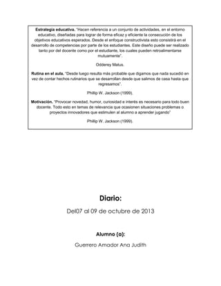 Estrategia educativa. “Hacen referencia a un conjunto de actividades, en el entorno
educativo, diseñadas para lograr de forma eficaz y eficiente la consecución de los
objetivos educativos esperados. Desde el enfoque constructivista esto consistirá en el
desarrollo de competencias por parte de los estudiantes. Este diseño puede ser realizado
tanto por del docente como por el estudiante, los cuales pueden retroalimentarse
mutuamente”.
Odderey Matus.
Rutina en el aula. “Desde luego resulta más probable que digamos que nada sucedió en
vez de contar hechos rutinarios que se desarrollan desde que salimos de casa hasta que
regresamos”.
Phillip W. Jackson (1999).
Motivación. “Provocar novedad, humor, curiosidad e interés es necesario para todo buen
docente. Todo esto en temas de relevancia que ocasionen situaciones problemas o
proyectos innovadores que estimulen al alumno a aprender jugando”
Phillip W. Jackson (1999).

Diario:
Del07 al 09 de octubre de 2013

Alumno (a):
Guerrero Amador Ana Judith

 
