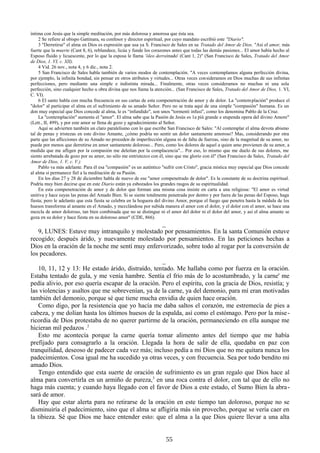 íntima con Jesús que la simple meditación, por más dolorosa y amorosa que ésta sea.
2 Se refiere al obispo Gattinara, su confesor y director espiritual, por cuyo mandato escribió este "Diario".
3 "Derretirse" el alma en Dios es expresión que usa ya S. Francisco de Sales en su Tratado del Amor de Dios. "Así el amor, más
fuerte que la muerte (Cant 8, 6), reblandece, licúa y funde los corazones antes que todas las demás pasiones... El amor había hecho al
Esposo fluido y licuescente, por lo que la esposa le llama 'óleo derrainado' (Cant 1, 2)" (San Francisco de Sales, Tratado del Amor
de Dios, 1. VI, c. XII).
4 Vid. 26 nov., nota 4, y 6 dic., nota 2.
5 San Francisco de Sales habla también de varios modos de contemplación. "A veces contemplamos alguna perfección divina,
por ejemplo, la infinita bondad, sin pensar en otros atributos y virtudes... Otras veces con sideramos en Dios muchas de sus infinitas
perfecciones, pero mediante una simple e indistinta mirada... Finalmente, otras veces consideramos no muchas ni una sola
perfección, sino cualquier hecho u obra divina que nos llama la atención... (San Francisco de Sales, Tratado del Amor de Dios, 1. VI,
C. VI).
6 El santo habla con mucha frecuencia en sus cartas de esta compenetración de amor y de dolor. La "contem plación" produce el
"dolor" al participar el alma en el sufrimiento de su amado Señor. Pero no se trata aquí de una simple "compasión" humana. Es un
don muy especial que Dios concede al alma, le es “infundido", son unos "tormenti infusi", como los denomina Pablo de la Cruz.
La "contemplación" aumenta el "amor". El alma sabe que la Pasión de Jesús es 1a più grande e stupenda opera del divino Amore"
(Lett., II, 499), y por este amor se llena de gozo y agradecimiento al Señor.
Aquí se advierten también un claro paralelismo con lo que escribe San Francisco de Sales: "Al contemplar el alma devota abismo
tal de penas y tristezas en este divino Amante, ¿cómo podría no sentir un dolor santamente amoroso? Mas, considerando por otra
parte que las aflicciones de su Amado no proceden de imperfección alguna ni de falta de fuerzas, sino de la magnitud de su amor, no
puede por menos que derretirse en amor santamente doloroso... Pero, como los dolores de aquel a quien amo provienen de su amor, a
medida que me afligen por la compasión me deleitan por la complacencia"... Por eso, lo mismo que me duelo de sus dolores, me
siento arrebatada de gozo por su amor, no sólo me entristezco con él, sino que me glorío con él" (San Francisco de Sales, Tratado del
Amor de Dios, 1. V, c. V.)
Pablo va más adelante. Para él esa "compasión" es un auténtico "sufrir con Cristo", gracia mística muy especial que Dios concede
al alma si permanece fiel a la meditación de su Pasión.
En los días 27 y 28 de diciembre habla de nuevo de ese "amor compenetrado de dolor". Es la constante de su doctrina espiritual.
Podría muy bien decirse que en este Diario están ya esbozados los grandes rasgos de su espiritualidad.
En esta compenetración de amor y de dolor que forman una misma cosa insiste en carta a una religiosa: "El amor es virtud
unitiva y hace suyas las penas del Amado Bien. Si se siente totalmente penetrada por dentro y por fuera de las penas del Esposo, haga
fiesta; pero le adelanto que esta fiesta se celebra en la hoguera del divino Amor, porque el fuego que penetra hasta la médula de los
huesos transforma al amante en el Amado, y mezclándose por subida manera el amor con el dolor, y el dolor con el amor, se hace una
mezcla de amor doloroso, tan bien combinada que no se distingue ni el amor del dolor ni el dolor del amor, y así el alma amante se
goza en su dolor y hace fiesta en su doloroso amor" (CDE, 866).

_
9, LUNES: Estuve muy intranquilo y molestado por pensamientos. En la santa Comunión estuve
recogido; después árido, y nuevamente molestado por pensamientos. En las peticiones hechas a
Dios en la oración de la noche me sentí muy enfervorizado, sobre todo al rogar por la conversión de
los pecadores.
_
10, 11, 12 y 13: He estado árido, distraído, tentado. Me hallaba como por fuerza en la oración.
Estaba tentado de gula, y me venía hambre. Sentía el frío más de lo acostumbrado, y la carne' me
pedía alivio, por eso quería escapar de la oración. Pero el espíritu, con la gracia de Dios, resistía; y
las violencias y asaltos que me sobrevenían, ya de la carne, ya del demonio, para mí eran motivadas
también del demonio, porque sé que tiene mucha envidia de quien hace oración.
Como digo, por la resistencia que yo hacía me daba saltos el corazón, me estremecía de pies a
cabeza, y me dolían hasta los últimos huesos de la espalda, así como el estómago. Pero por la mise ricordia de Dios protestaba de no querer partirme de la oración, permaneciendo en ella aunque me
hicieran mil pedazos .2
Esto me acontecía porque la carne quería tomar alimento antes del tiempo que me había
prefijado para consagrarlo a la oración. Llegada la hora de salir de ella, quedaba en paz con
tranquilidad, deseoso de padecer cada vez más; incluso pedía a mi Dios que no me quitara nunca los
padecimientos. Cosa igual me ha sucedido ya otras veces, y con frecuencia. Sea por todo bendito mi
amado Dios.
Tengo entendido que esta suerte de oración de sufrimiento es un gran regalo que Dios hace al
alma para convertirla en un armiño de pureza,3 en una roca contra el dolor, con tal que de ello no
haga más cuenta; y cuando haya llegado con el favor de Dios a este estado, el Sumo Bien la abra sará de amor.
Hay que estar alerta para no retirarse de la oración en este tiempo tan doloroso, porque no se
disminuiría el padecimiento, sino que el alma se afligiría más sin provecho, porque se vería caer en
la tibieza. Sé que Dios me hace entender esto: que el alma a la que Dios quiere llevar a una alta
55

 