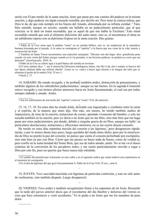 unión con El por medio de la santa oración, tiene que pasar por este camino del padecer en la misma
oración; y digo padecer sin algún consuelo sensible, por decirlo así. Pero tiene la ciencia infusa, que
Dios le da, de que está siempre en los brazos del Amado, alimentada por su infinita caridad . 4 También entendí, aunque en secreto, cuando me hallaba en un padecimiento particular, que al que
venciere se le dará un maná escondido, que es aquel de que nos habla la Escritura. 5 Este maná
escondido entendí que será el alimento dulcísimo del santo amor, esto es, el encontrarse el alma en
un subidísimo reposo con su dulcísimo Esposo en la santa oración. Deo gratias.
___________
1 Pablo de la Cruz toma aquí la palabra "carne" en un sentido bíblico, esto es, las tendencias de la naturaleza
humana lesionada por el pecado. A la carne se contrapone el "espíritu" o la fuerza que nos viene de la vida, muerte y
resurrección de Jesús.
2 También en Santa Teresa encontramos una expresión semejante. "Dávame este dar higas -dice- grandísima pena
cuando vía esta visión del Señor; porque cuando yo le vía presente, si me hicieran pedazos, no pudiera yo creer que era
dernonio" (Autobiografía, XXIX, 6).
3 Pablo de la Cruz se refiere aquí a la piel blanca del armiño en invierno.
4 El texto italiano dice: "...ma (l’anima) hà l'altissima intelligenza infusa, che Dio li dà, che è sempre in braccio del
suo Sposo allattato dalla sua infinita charità". Como se ve, vuelve a hacer aquí alusión a la imagen del niño que se
alimenta al pecho de la madre (Vid. 23 nov.).
5 Hech 2, 17.

_
14, SABADO: He estado recogido, y he probado también aridez, distracción de pensamientos, y
también algunos de los sobredichos padecimientos, l aunque no tan fuertes. En la sagrada Comunión
estuve recogido y con tiernos afectos amorosos hacia mi Jesús Sacramentado, el cual sea por todos
siempre alabado y amado. Amén.
_________
1 Son los sufrimientos de esta lucha del "espíritu" contra la "carne" (Vid. día anterior).

_
15, 16, 17, 18: En estos días he estado árido, distraído con inquietudes y combates entre la carne
y el espíritu, de la manera que antes dije. Ora más, ora menos, he tenido también asaltos de
impaciencia, de irme de la oración, tentaciones de comer, apretado vivamente del hambre; y esto me
sucedía también en la oración; pero yo decía a mi Jesús que no me libre, sino más bien que me haga
pasar por estos padecimientos; por donde, debido a singular gracia de mi Dios, aunque me halle 1 en
particulares desolaciones, tentaciones y aflicciones interiores, no se me ocurre desear consuelo.
He tenido en estos días repentina moción del corazón a las lágrimas, 2 pero desaparecen rápidamente, o por lo menos duran muy poco; luego quedaba del modo antes dicho, pero por la misericordia de Dios no pierdo la paz del corazón; no parece que sienta el corazón perturbado por escrúpulos,
sino más bien en paz con Dios. Cierto que me parece no hacer nada de bueno, como de verdad es,
pero confío en la suma bondad del Sumo Bien, que sea de todos amado, amén. No se me va el deseo
continuo de la conversión de los pecadores todos, y me siento particularmente movido a rogar a
Dios por este fin, pues no querría que fuese nunca más ofendido.
_________
1 El cambio del pretérito por el presente en este verbo y en el siguiente indica que sentía todavía esta experiencia en
el momento de consignarla.
2 Es el don de lágrimas del que gozó frecuentemente S. Pablo de la Cruz (Vid. 25 nov., nota l).

_
19, JUEVES: Tuve suavidad mezclada con lágrimas de particular contrición, y esto no sólo antes
de confesarme, sino también después. Luego desapareció.
_
20, VIERNES: Tuve aridez y también recogimiento frente a los espasmos de mi Jesús. Recuerdo
que la tarde del jueves anterior decía que el recordarme del día fúnebre y doloroso del viernes es
cosa que hace estremecer y venir accidentes.1 Yo le pedía a mi Jesús que me los mandase de puro
dolor.
________
56

 