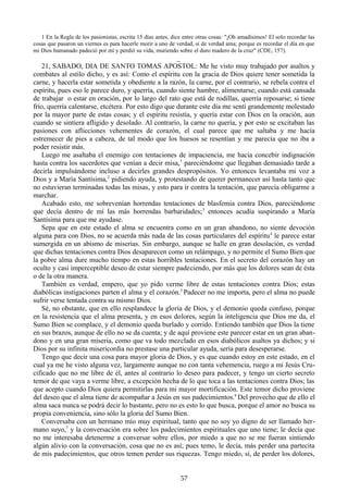 1 En la Regla de los pasionistas, escrita 15 días antes, dice entre otras cosas: "¡Oh amadísimos! El solo recordar las
cosas que pasaron un viernes es para hacerle morir a uno de verdad, si de verdad ama; porque es recordar el día en que
mi Dios humanado padeció por mí y perdió su vida, muriendo sobre el duro madero de la cruz" (CDE, 157).

_
21, SABADO, DIA DE SANTO TOMAS APOSTOL: Me he visto muy trabajado por asaltos y
combates al estilo dicho, y es así: Como el espíritu con la gracia de Dios quiere tener sometida la
carne, y hacerla estar sometida y obediente a la razón, la carne, por el contrario, se rebela contra el
espíritu, pues eso le parece duro, y querría, cuando siente hambre, alimentarse; cuando está cansada
de trabajar o estar en oración, por lo largo del rato que está de rodillas, querría reposarse; si tiene
frío, querría calentarse, etcétera. Por esto digo que durante este día me sentí grandemente molestado
por la mayor parte de estas cosas; y el espíritu resistía, y quería estar con Dios en la oración, aun
cuando se sintiera afligido y desolado. Al contrario, la carne no quería, y por esto se excitaban las
pasiones con aflicciones vehementes de corazón, el cual parece que me saltaba y me hacía
estremecer de pies a cabeza, de tal modo que los huesos se resentían y me parecía que no iba a
poder resistir más.
Luego me asaltaba el enemigo con tentaciones de impaciencia, me hacía concebir indignación
hasta contra los sacerdotes que venían a decir misa, 1 pareciéndome que llegaban demasiado tarde a
decirla impulsándome incluso a decirles grandes despropósitos. Yo entonces levantaba mi voz a
Dios y a María Santísima,2 pidiendo ayuda, y protestando de querer permanecer así hasta tanto que
no estuvieran terminadas todas las misas, y esto para ir contra la tentación, que parecía obligarme a
marchar.
Acabado esto, me sobrevenían horrendas tentaciones de blasfemia contra Dios, pareciéndome
que decía dentro de mí las más horrendas barbaridades; 3 entonces acudía suspirando a María
Santísima para que me ayudase.
Sepa que en este estado el alma se encuentra como en un gran abandono, no siente devoción
alguna para con Dios, no se acuerda más nada de las cosas particulares del espíritu 4 le parece estar
sumergida en un abismo de miserias. Sin embargo, aunque se halle en gran desolación, es verdad
que dichas tentaciones contra Dios desaparecen como un relámpago, y no permite el Sumo Bien que
la pobre alma dure mucho tiempo en estas horribles tentaciones. En el secreto del corazón hay un
oculto y casi imperceptible deseo de estar siempre padeciendo, por más que los dolores sean de ésta
o de la otra manera.
También es verdad, empero, que yo pido verme libre de estas tentaciones contra Dios; estas
diabólicas instigaciones parten el alma y el corazón.5 Padecer no me importa, pero el alma no puede
sufrir verse tentada contra su mismo Dios.
Sé, no obstante, que en ello resplandece la gloria de Dios, y el demonio queda confuso, porque
en la resistencia que el alma presenta, y en esos dolores, según la inteligencia que Dios me da, el
Sumo Bien se complace, y el demonio queda burlado y corrido. Entiendo también que Dios la tiene
en sus brazos, aunque de ello no se da cuenta; y de aquí proviene este parecer estar en un gran abandono y en una gran miseria, como que va todo mezclado en esos diabólicos asaltos ya dichos; y si
Dios por su infinita misericordia no prestase una particular ayuda, sería para desesperarse.
Tengo que decir una cosa para mayor gloria de Dios, y es que cuando estoy en este estado, en el
cual ya me he visto alguna vez, largamente aunque no con tanta vehemencia, ruego a mi Jesús Crucificado que no me libre de él, antes al contrario lo deseo para padecer, y tengo un cierto secreto
temor de que vaya a verme libre, a excepción hecha de lo que toca a las tentaciones contra Dios; las
que acepto cuando Dios quiera permitirlas para mi mayor mortificación. Este temor dicho proviene
del deseo que el alma tiene de acompañar a Jesús en sus padecimientos.6 Del provecho que de ello el
alma saca nunca se podrá decir lo bastante, pero no es esto lo que busca, porque el amor no busca su
propia conveniencia, sino sólo la gloria del Sumo Bien.
Conversaba con un hermano mío muy espiritual, tanto que no soy yo digno de ser llamado hermano suyo,7 y la conversación era sobre los padecimientos espirituales que uno tiene; le decía que
no me interesaba detenerme a conversar sobre ellos, por miedo a que no se me fueran sintiendo
algún alivio con la conversación, cosa que no es así; pues temo, le decía, más perder una partecita
de mis padecimientos, que otros temen perder sus riquezas. Tengo miedo, sí, de perder los dolores,
57

 