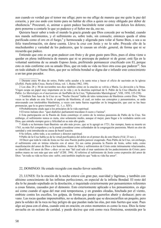 aun cuando es verdad que el temor me aflige; pero no me aflige de manera que me quite la paz del
corazón, y por eso ando con tiento para no hablar de ellos a quien no estoy obligado por deber de
obediencia.8 Procuraré, sí, animar a quien padece haciéndole notar cuánto son dulces los dolores;
pero ponerme a contarle lo que yo padezco y el Señor me da, eso no.
Quisiera hacer saber a todo el mundo la gracia grande que Dios concede por su bondad, cuando
nos manda sufrimientos, y el sufrimiento es, sobre todo, sin consuelo; entonces queda el alma
purificada como el oro en el fuego,9 y hermoseada y aligerada para volar al Sumo Bien, o sea a su
feliz transformación, sin darse cuenta. Lleva la cruz con Jesús y no lo sabe. Procede ello de la
muchedumbre y variedad de los padeceres, que le causan un olvido ,general, de forma que ni se
recuerda que padece.
Entiendo que esto es un gran padecer con fruto y de gran gusto para Dios, pues el alma viene a
quedar en plena indiferencia de manera que ni se preocupa de padecer ni de gozar; está fija en la
voluntad santísima de su amado Esposo Jesús, prefiriendo permanecer crucificado con El, porque
esto es más conforme con su amado Dios, que en toda su vida no hizo otra cosa que padecer 10. Sea
en todo alabado el Sumo Bien, que por su infinita bondad se digna dar e infundir este conocimiento
a un tan gran pecador.
____________
1 Durante estos 40 días de retiro, Pablo solía ayudar a la santa misa y hacer el oficio de sacristán en la iglesia
(Zoffoli. Paolo della Croce, Storia Critica, vol. 1, Roma 1962, 189).
2 Los días 28 y 30 de noviembre nos dice también cómo en la oración se volvía a María. La devoción a la Stma.
Virgen ocupa un papel muy importante en la vida y en la doctrina espiritual de S. Pablo de la Cruz (Basilio de San
Pablo: La Mariología en el marianismo de SanPablo de la Cruz, "Ephemerides Mariologicae", VIII, 1958, 125-238).
3 También San Juan de la Cruz en su "Noche Oscura" habla de tales tentaciones de blasfemia contra Dios. "Otras
veces se les añade en esta Noche el espíritu de blasfemia, el cual, en todos sus conceptos y pensamientos, se anda
atravesando con intolerables blasfemias, a veces con tanta fuerza sugeridas en la imaginación, que casi se las hace
pronunciar, que le es grave tormento" (L. 1, c. XIV).
4 Probablemente alude aquí a los principios de la vida espiritual.
5 El texto italiano dice: "quei diabolici parliamenti trucidano il cuore e l'anima".
6 Esta participación en la Pasión de Jesús constituye el centro de la mística pasionista de Pablo de la Cruz. Sin
embargo, el sufrimiento nunca es meta, sino solamente medio, aunque el mejor, para llegar a la verdadera unión con
Dios, que entraña siempre gozo y felicidad en su más alto grado.
7 Alude a su hermano Juan Bautista -un año más joven-, que se le agregó en 1721; fue siempre, hasta su muerte en
1765, su más fiel compañero y se le puede considerar como cofundador de la congregación pasionista. Murió en olor de
santidad y está introducida su causa de beatif icación.
8 Se refiere, sobre todo, a su confesor y director espiritual.
9 Pablo de la Cruz habla ya de la virtud purificadora del dolor en el primer día de este Diario (Vid. 23 nov.).
10 Decir que toda la vida de Jesús no fue sino Pasión podría parecer exagerado. Para Pablo de la Cruz, sin embargo,
el sufrimiento está en íntima relación con el amor. En sus cartas presenta la Pasión de Jesús, sobre todo, como
manifestación del amor de Dios a los hombres. Amor de Dios y sufrimientos de Cristo están íntimamente relacionados,
se identifican. El amor de Dios -,-dice- es un mar "del cual sale el mar santísimo de los padecimientos de Cristo; pero
ambos mares no son más que uno solo" (CDE. 394). Al referirse al sufrimiento de Jesús como expresión del amor de
Dios: "en toda su vida no hizo sino sufrir, está también implicito que "toda su vida fue amor".

22, DOMINGO: He estado recogido con mucho fervor sensible.
_
23, LUNES: En la oración de la noche estuve con gran paz, suavidad y lágrimas, y también con
altísimo conocimiento de las infinitas perfecciones, en especial de la infinita Bondad. El resto del
día lo he pasado sepultado en la desolación, e inquietado exteriormente por pensamientos referentes
a cosas futuras, causados por el demonio. Esto exteriormente aplicado a los pensamientos, es algo
así como cuando el agua del mar está tempestuosa, y en grandes oleadas, hinchada por el viento,
embiste contra los escollos, los golpea, de forma que parece quererlos abatir y deshacer; pero en
vano. Las rocas quedan impenetrables, no se deshacen, puede que se descascarillen un poquito, pero
para la solidez de la roca no hay peligro de que puedan nada las olas, por más fuertes que sean. Pues
algo así pasa con el alma, cuando está en oración; en estos momentos es como la roca. Dios la tiene
envuelta en un océano de caridad, y puede decirse que está como roca firmísima, sostenida por la
58

 