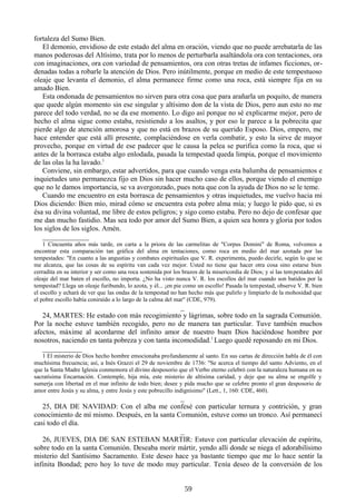 fortaleza del Sumo Bien.
El demonio, envidioso de este estado del alma en oración, viendo que no puede arrebatarla de las
manos poderosas del Altísimo, trata por lo menos de perturbarla asaltándola ora con tentaciones, ora
con imaginaciones, ora con variedad de pensamientos, ora con otras tretas de infames ficciones, ordenadas todas a robarle la atención de Dios. Pero inútilmente, porque en medio de este tempestuoso
oleaje que levanta el demonio, el alma permanece firme como una roca, está siempre fija en su
amado Bien.
Esta ondonada de pensamientos no sirven para otra cosa que para arañarla un poquito, de manera
que quede algún momento sin ese singular y altísimo don de la vista de Dios, pero aun esto no me
parece del todo verdad, no se da ese momento. Lo digo así porque no sé explicarme mejor, pero de
hecho el alma sigue como estaba, resistiendo a los asaltos, y por eso le parece a la pobrecita que
pierde algo de atención amorosa y que no está en brazos de su querido Esposo. Dios, empero, me
hace entender que está allí presente, complaciéndose en verla combatir, y esto la sirve de mayor
provecho, porque en virtud de ese padecer que le causa la pelea se purifica como la roca, que si
antes de la borrasca estaba algo enlodada, pasada la tempestad queda limpia, porque el movimiento
de las olas la ha lavado.1
Conviene, sin embargo, estar advertidos, para que cuando venga esta balumba de pensamientos e
inquietudes uno permanezca fijo en Dios sin hacer mucho caso de ellos, porque viendo el enemigo
que no le damos importancia, se va avergonzado, pues nota que con la ayuda de Dios no se le teme.
Cuando me encuentro en esta borrasca de pensamientos y otras inquietudes, me vuelvo hacia mi
Dios diciendo: Bien mío, mirad cómo se encuentra esta pobre alma mía; y luego le pido que, si es
ésa su divina voluntad, me libre de estos peligros; y sigo como estaba. Pero no dejo de confesar que
me dan mucho fastidio. Mas sea todo por amor del Sumo Bien, a quien sea honra y gloria por todos
los siglos de los siglos. Amén.
_____________
1 Cincuenta años más tarde, en carta a la priora de las carmelitas de "Corpus Domini" de Roma, volvemos a
encontrar esta comparación tan gráfica del alma en tentaciones, como roca en medio del mar azotada por las
tempestades: "En cuanto a las angustias y combates espirituales que V. R. experimenta, puedo decirle, según lo que se
me alcanza, que las cosas de su espíritu van cada vez mejor. Usted no tiene que hacer otra cosa sino estarse bien
cerradita en su interior y ser como una roca sostenida por los brazos de la misericordia de Dios; y si las tem pestades del
oleaje del mar baten el escollo, no importa. ¿No ha visto nunca V. R. los escollos del mar cuando son batidos por la
tempestad? Llega un oleaje furibundo, lo azota, y él... ¡en pie como un escollo! Pasada la tempestad, observe V. R. bien
el escollo y echará de ver que las ondas de la tempestad no han hecho más que pulirlo y limpiarlo de la mohosidad que
el pobre escollo había coniraído a lo largo de la calma del mar" (CDE, 979).

_
24, MARTES: He estado con más recogimiento y lágrimas, sobre todo en la sagrada Comunión.
Por la noche estuve también recogido, pero no de manera tan particular. Tuve también muchos
afectos, máxime al acordarme del infinito amor de nuestro buen Dios haciéndose hombre por
nosotros, naciendo en tanta pobreza y con tanta incomodidad.1 Luego quedé reposando en mi Dios.
___________
1 El misterio de Dios hecho hombre emocionaba profundamente al santo. En sus cartas de dirección habla de él con
muchísima frecuencia; así, a Inés Grazzi el 29 de noviembre de 1736: "Se acerca el tiempo del santo Adviento, en el
que la Santa Madre Iglesia conmemora el divino desposorio que el Verbo eterno celebró con la naturaleza humana en su
sacratísima Encarnación. Contemple, hija mía, este misterio de altísima caridad, y deje que su alma se engolfe y
sumerja con libertad en el mar infinito de todo bien; desee y pida mucho que se celebre pronto el gran desposorio de
amor entre Jesús y su alma, y entre Jesús y este pobrecillo indignísimo" (Lett., 1, 160: CDE, 460).

_
25, DIA DE NAVIDAD: Con el alba me confesé con particular ternura y contrición, y gran
conocimiento de mí mismo. Después, en la santa Comunión, estuve como un tronco. Así permanecí
casi todo el día.
_
26, JUEVES, DIA DE SAN ESTEBAN MARTIR: Estuve con particular elevación de espíritu,
sobre todo en la santa Comunión. Deseaba morir mártir, yendo allí donde se niega el adorabilísimo
misterio del Santísimo Sacramento. Este deseo hace ya bastante tiempo que me lo hace sentir la
infinita Bondad; pero hoy lo tuve de modo muy particular. Tenía deseo de la conversión de los
59

 