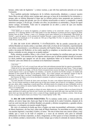 herejes, sobre todo de Inglaterra 1 y reinos vecinos, y por ello hice particular petición en la santa
Comunión.
Tuve también particular inteligencia de la infinita misericordia, dándome a conocer nuestro
Sumo Bien con qué infinito amor castiga aquí, para que se huya de la eternidad de los tormentos; y
porque sabe su infinita Majestad el lugar que su infinita justicia tiene preparado por justísimo y
merecidísimo castigo del pecado, por eso su infinita misericordia se mueve a compasión y manda
amorosos castigos, a fin de que, avisados con ellos, los pecadores se enmienden, y huyan de aquel
eterno castigo, sirviéndole. Todo esto lo comprendo en un abrir y cerrar de ojos con muchas
lágrimas y altísima suavidad.
__________
1 Este interés por el retorno de Inglaterra a la Iglesia Católica se ha conservado siempre en la congregación
pasionista. El P. Domingo Barberi (1792-1849) fundó en las Islas Británicas la primera provincia religiosa de dicho
instituto fuera de Italia. Teólogo y santo, el P. Domingo ejerció gran influencia en el denominado "Movimiento de
Oxford", y gozó del aprecio y de la amistad del Cardenal Newman, a quien recibió en la Iglesia Católica. El P. Doiningo Barberi fue beatificado el 27 de octubre de 1963 por el Papa Pablo VI (Vid. Un Apóstol de la Unidad, Edit.
Verbo Divino, Estella, 1973).

_
27, DIA DE SAN JUAN APOSTOL Y EVANGELISTA: Me he sentido conmovido por la
infinita Bondad con mucha calma y suavidad, sobre todo a la hora de la Comunión, experimentando
con infuso conocimiento y con altísimos consuelos del Espíritu Santo, un cierto descanso del alma
unido a las penas del Redentor, en las cuales aquella se complace; se mezclan amor y dolor. No sé
darme a entender en esto, porque no se puede explicar.1
Pedía, mientras ayudaba a Misa y veía a Jesús,2 que me mandase los serafines para que me asaeteasen de amor.3 Esto acontece por los ímpetus amorosos que la infinita piedad concede al corazón.
Le decía también que apagase mi sed de amor, dejándome beber en la fuente del Sacratísimo
Corazón;4 pero esto último no se continuó en la Santísima Comunión.
___________
1 Vid. 8 dic.
2 Se trata aquí de "ver" en fe, en una fe que sabe que Jesús está realmente presente bajo las especies sacramentales.
3 Pablo de la Cruz tiene aquí probablemente ante sus ojos la siguiente descripción de santa Teresa: "Viale (al ángel)
en las manos un dardo de oro largo, y al fin de el hierro me parecía tener un poco de fuego; éste me parecía meter por el
corazón algunas veces y que me llegaba a las entrañas; y al sacarle, me parecía las llevaba consigo y me dejaba toda
abrasada en amor grande de Dios. Era tan grande el dolor... No es dolor corporal, sino espiritual, aunque no deja de
participar el cuerpo algo, y aun harto" (Autobiografía, XXIX; Vid. también Castillo Interior, m. VI, c. XI).
San Francisco de Sales se sirve de una descripción semejante al explicar la estigmatización de un santo (Tra tado del
Amor de Dios, 1. VI, c. XV).
4 El santo describe al Corazón de Jesús como una fuente. En carta a una religiosa franciscana de Santa Clara, le
dice: "En ese Corazón santísimo es donde quiero que mi hija more siempre, pero en pura fe, sin imágenes, y allí quiero
que ame, adore, alabe y magnifique a nuestro gran Dios; allí deben tenerse los coloquios de amor, ha blándole ora de su
Pasión, ora de los dolores de nuestra bendita Madre, etc., ora ofreciendo ese divino Corazón al Eterno Padre, etc. El
amor se lo enseñará todo.
Pero cuando el alma gusta de quedar en silencio de amor, déjela estar así; y, mientras, beba en esa fuente divina las
aguas santísimas de la gracia que brota de este Corazón; pero advierta que quien bebe aquí, tiene que beber de lo lindo,
quiero decir que tiene que beber amor a ríos y a mares de fuego, dejando que todo se reduzca a cenizas. Antes de que
lea esto, invoque al Espíritu Santo con el himno 'Veni, Creator Spiritus” (CDE. 799).

_
28, DIA DE LOS SANTOS INOCENTES: Por la mañana estaba árido, y tenía pesadez de
cabeza; así estuve largo rato, hasta que llegó la hora ansiada de la santa Comunión, después de la
cual me sentí movido por la infinita Bondad, con grande y altísimo recogimiento, a grandes afectos
amorosos, y a coloquios con nuestro amado Esposo.
Me vino a la memoria la huida que hizo a Egipto con tanta incomodidad, sufrimiento y trabajo
de María Santísima y de San José, sobre todo de María Santísima. Se mezclaban en mi pobre alma,
con muchas lágrimas y suavidad, el dolor y el amor. 1 De esto el alma tiene una ciencia infusa y muy
subida, que a veces es de todo el conjunto y a veces de un misterio solo; pero lo entiende
súbitamente sin formas corporales, es decir, imaginarias; es Dios quien se lo hace entender por obra
de su infinita caridad y misericordia. Al mismo tiempo que el alma lo entiende de manera altísima,

60

 