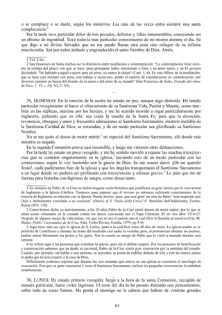 o se complace o se duele, según los misterios. Las más de las veces entra siempre una santa
complacencia.2
Por la tarde tuve particular dolor de mis pecados, defectos y faltas innumerables, conociendo ser
un abismo de ingratitud. Tuve todavía más particular conocimiento de mí mismo durante el día. Sé
que digo a mi divino Salvador que no me puedo llamar otra cosa sino milagro de su infinita
misericordia. Sea por todos alabado y engrandecido el santo Nombre de Dios. Amén.
_________
1 Vid. 8 dic.
2 San Francisco de Sales explica así la diferencia entre meditación y contemplación: "La contemplación tiene siempre la ventaja del placer con que se hace, pues presupone haber encontrado a Dios y su amor santo, y en El gozarse
diciéndole: 'He hablado a aquél a quien ama mi alma: ya nunca le dejaré' (Cant. 3, 4). En esto difiere de la meditación,
que se hace casi siempre con pena, con trabajo y raciocinio, yendo el espíritu de consideración en consideración, por
diversos caminos en busca del Amado de su amor o del amor de su Amado" (San Francisco de Sales, Tratado del Amor
de Dios, 1. VI, c. VI). VI, C. VI).

_
29, DOMINGO: En la oración de la noche he estado en paz, aunque algo distraído. He tenido
particular recogimiento al hacer el ofrecimiento de su Santísima Vida, Pasión y Muerte, como también en las súplicas, máxime por los herejes, y me he sentido movido a rogar particularmente por
Inglaterra, pidiendo que en ella1 sea izada la enseña de la Santa Fe, para que la devoción,
reverencia, obsequio y amor y frecuentes adoraciones al Santísimo Sacramento, misterio inefable de
la Santísima Caridad de Dios, se extiendan, y de un modo particular sea glorificado su Santísimo
Nombre.
No se me quita el deseo de morir mártir, 2 en especial del Santísimo Sacramento, allí donde este
misterio es negado.
En la sagrada Comunión estuve casi insensible, y luego me vinieron otras distracciones.
Por la tarde he estado un poco recogido, y me he sentido movido a reparar las muchas irreverencias que se cometen singularmente en la Iglesia,3 haciendo esto de un modo particular con las
correcciones, según lo voy haciendo con la gracia de Dios. Se me ocurre decir: ¡Oh mi querido
Jesús!, ojalá pudiéramos huir de la iglesia y que los ángeles transportaran el Santísimo Sacramento
a un lugar donde no pudiera ser profanado con irreverencias y ofensas graves. 4 Le pido que me dé
fuerzas para llorarlas con lágrimas de sangre, como deseo tanto.
_________
1 En tiempos de Pablo de la Cruz no había ninguna razón histórica que justificase su gran interés por la con versión
de Inglaterra a la Iglesia Católica. Tampoco para suponer que él tuviese ya entonces suficiente conocimiento de la
historia de Inglaterra en relación con la Iglesia. Puede decirse, pues, que este gran' im`eres de Pablo "está inspirado por
Dios e íntimamente vinculado a su vocación" (Diario di S. Paolo della Croce' P. Stanislao dell'Addolorata, TorinoRoma 1929, 170).
2 Como hemos dicho ya anteriormente, a los 20 años Pablo de la Cruz sintió deseos de morir mártir, por lo que se
alistó como voluntario en la cruzada contra los turcos convocada por el Papa Clemente XI en -los años 1714-15.
Después de algunos meses de vida militar, vio que ése no era el camino por el cual Dios le llamaba al martirio (Vid. M.
Bialas: Pablo, Carismático de la Cruz, Edit. Verbo Divino, Estella, 1979, pp 3-4).
3 Aquí tiene ante sus ojos la iglesia de S. Carlos, junto a la cual hizo estos 40 días de retiro. La iglesia estaba en la
periferia de Castellazzo y durante las horas del mediodía casi nadie la visitaba; pero, al permanecer abiertas las puertas,
podían entrar libremente los perros y los gatos. Nos lo cuenta un amigo de Pablo que le visitó a menudo durante esta
semana.
4 Se refiere aquí a las personas que visitaban la iglesia, pero sin el debido respeto. Por los procesos de beatificación
y canonización sabemos que ya desde su juventud, Pablo de la Cruz sintió gran veneración por la santidad del templo.
Cuando, por ejemplo, oía hablar a una persona, se acercaba, se ponía de rodillas delante de ella y con las manos juntas
le pedía que tuviera respeto a la casa de Dios.
Difícilmente podemos suponer que durante las seis semanas que estuvo en esa iglesia se cometiera el sacrilegío de
execración. Pero por su gran veneración y amor al Santísimo Sacramento, incluso las pequeñas irreverencias le turbaban
notablemente.

_
30, LUNES: He estado primero recogido; luego a la hora de la santa Comunión, recogido de
manera particular, hasta verter lágrimas. El resto del día lo he pasado distraído con pensamientos,
sobre todo de cosas futuras. Me ponía el enemigo en la cabeza que habían de venirme grandes
61

 