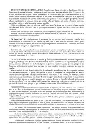 23 DE NOVIEMBRE DE 1720 SABADO: Fue el primer día de mi retiro en San Carlos. Hice indignamente la santa Comunión;1 no estuve ni particularmente recogido, ni distraído. El resto del día
lo pasé interiormente afligido con un género especial de melancolía, que no es como la que se encuentra en los trabajos del mundo, sino que es una cierta pasión interior, albergada en el espíritu y
en el corazón, mezclada con secretas tentaciones, que apenas si se conocen, pero que por eso mismo
afligen grandemente al alma, de forma que uno no sabe, por decirlo así, cómo colocarse; tanto más
que no hay entonces señal alguna de oración sensible.
Sé bien que Dios me da a entender que purifican el alma;2 y sé que por la misericordia de nuestro
buen Dios no deseo saber otra cosa ni quiero gustar consuelo alguno; sólo deseo estar crucificado
con Jesús.3
Nuestro Señor Jesucristo, por quien el mundo está crucificado para mí y yo para el mundo" (6, 14).
Este estar crucificado con Cristo es el meollo de la doctrina espiritual de Pablo de la Cruz, el fundamento de su
personalidad y el centro de su vida y apostolado.

_
24, DOMINGO: Hice indignamente la santa oración; no me sentí particularmente elevado, pero
permanecí con la acostumbrada paz interior, es decir, con la pura atención amorosa a Dios,' generalmente infusa en el espíritu; me acerqué luego indignamente a la santísima Comunión, estuve un
poco de tiempo recogido, y luego terminé así.
__________
Pablo debía haber leído ya en San Francisco de Sales sobre la actividad contemplativa, "mediante la cual miramoss
la verdad de la belleza y bondad divinas con atención amorosa, es decir, con amor que nos hace atentos; o bien, con
atención que proviene del amor y aumenta el amor hacia la infinita amabilidad de Dios" (San Francisco de Sales,
Tratado del Amor de Dios, 1. VI, c. VI).

_
25, LUNES: Estuve insensible en la oración, y hasta distraído en la santa Comunión; al principio
recogido, pero luego cesó. Cuando más fervor sentí, incluso acompañado de alguna lágrima,' fue de
noche, pidiendo al Señor por la Santa Iglesia y por los pecadores, para que se aplaque y no
descargue el inminente castigo2 que merezco por mis pecados, con otras oraciones que aquí no
escribo.
El resto del día lo pasé lleno de aflicción, de melancolía, tentado también de compasión hacia mi
casa; me molestaba ver a la gente, oírla pasear, el ruido, la campana; 3 en una palabra, me parecía
tener el corazón sepultado, sin algún sentimiento de oración; no se me ocurrió, sin embargo, desear
verme aliviado, y mentalmente me alegro de estar así; pero esta alegría no se siente, porque durante
este tiempo hay trabajo, y mucho; es como un contento de que se haga la voluntad santísima de
nuestro buen Dios,4 pero que está escondido como bajo las cenizas, en lo más secreto del espíritu; sé
que es difícil explicarme, porque el que no lo experimenta, con dificultad lo entiende.
______________
' Se trata aquí de un fenómeno denominado en mística "don de lágrimas" (Vid. Santa Teresa de Avila, Castillo del
Alma, m. 6, c. VI, n. 7). Se sabe también que otros santos tuvieron este don en muy alto grado, por ejemplo San Ignacio
de Loyola, del cual se dice que "difícilmente se verá otro santo en el que el 'don de lágrimas' haya in fluido tanto en su
personalidad como en él" (Ignatius von Loyola, Das gesistliche Tagebuch, hrsg. von A. Haas und P. Knaucr, Freiburg
1961, 233 Anm. 4).
2 No sabemos con seguridad a qué alude aquí en concreto Pablo de la Cruz. ¿Tal vez a los trastornos que prepararon
la Revolución Francesa?
3 Esta lucha interior debió ser muy intensa, ya que 17 años más tarde se refiere a ella en una de sus cartas: "¡Oh, si
supiera las contrariedades que experimenté yo antes de abrazar esta vida que llevo! Los espantos grandes que me
infundía el demonio, la compasión hacia mis parientes, a los que dejaba en grandes apuros ..., me causa ba horror hasta
1En italiano, "feci indegnamente la santa communione". Sin embargo, no quiere decir que recibiera la comunión en pecado mortal; es una expresión de humildad para indicar que estaba muy molestado de distracciones y
tentaciones. Véanse también los días 24, 26 y 29 de noviembre.
2Sobre la virtud purificadora de tales tentaciones escribiría a una religiosa el 28 de diciembre de 1765: "Dios
bendito pretende con estos padecimientos de alma y cuerpo purificarla como el oro en el crisol. Pasada la prueba, su
espíritu tomará alas de fe y amor, y volará a lo alto de la contemplación" (CDE, 921).
3El santo alude probablemente al Apóstol San Pablo en Gálatas: “Los que son de Cristo Jesús han crucificado
la carne con sus pasiones y concupiscencias" (5, 24); "En cuanto a mí, jamás me gloriaré a no ser en la cruz de nues-

49

 