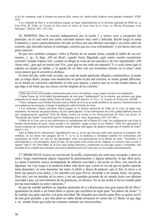 el oír las campanas; todo el mundo me parecía feliz, menos yo. Jamás podré explicar estos grandes combates" (CDE
229).
4 La voluntad de Dios y su providencia ocupan un lugar importantísimo en la doctrina espiritual de Pablo de ¡.a
Cruz (Vid. M. Viller: La Volonté de Dieu dans les lettres de Saint Paul de la Croix, en "Revue d'Ascetique et de
Mystique", XXVII, 1951, 132-174).

_
26, MARTES: Hice la oración indignamente por la noche 1 y estuve seco a excepción del
principio, en el cual sentí una cierta suavidad interior muy sutil y delicada. Recibí luego la santa
Comunión y estuve particularmente elevado en Dios con una altísima suavidad y un cierto calor de
corazón, que afectaba incluso al estómago; conocía que era cosa sobrenatural,2 y me hacía estar con
gran consuelo.
Sé que tuve también coloquio3 sobre la Pasión de mi amado Jesús; cuando le hablo de sus tormentos, v. gr., le digo: ¡Oh mi Bien!, cuando fuiste flagelado ¿qué sentía vuestro sacratísimo
corazón? Amado Esposo mío, ¡cuánto os afligía la vista de mis pecados y de mis ingratitudes! ¡Oh
Amor mío!, ¿por qué no muero por Vos, ¿por qué no soy todo un espasmo? Y a veces siento que el
espíritu no puede ya hablar, y se queda así en Dios con sus tormentos infusos en el alma;4 otras
veces parece que el corazón se deshace.
El resto del día, sobre todo la tarde, me sentí de modo particular afligido y melancólico, al modo
que ya tengo dicho; porque esta melancolía no quita la paz del corazón; se siente grande aflicción,
no se tienen ya consuelos espirituales ni otra cosa alguna, y parece que no se han tenido nunca; sé
que digo a mi Jesús que sus cruces son las alegrías de mi corazón.5
_______________
' Pablo de la Cruz se levantaba a medianoche para el rezo de maitines, al que seguía una hora a la meditación.
2 Santa Teresa de Avila habla frecuentemente de este gozo "sobrenatural" en la oración, que produce una grata
sensación en el mismo cuerpo (Santa Teresa de Jesús, Castillo Interior, m. VI, c. 11; Camino de Perfección, XXXIII).
3 Estos coloquios con el Señor Paciente eran en Pablo de la Cruz su modo predilecto de oración. Posteriormente lo
usó también en las misiones, al dirigir la meditación sobre la Pasión de Jesús.
4 Los tormentos infusos (tormenti infusi) juegan en la mística pasionista de Pablo de la Cruz un papel muy
importante. Se trata de una gracia mística, de una "partícipáción" en los sufrimientos de Cristo; podría hablarse hasta de
una "estigmatización espiritual" (Vid. M. Bialas, Leiden als Gnade in der PassionsmYstik des Paul vom Kreuz, in:
"Mysterium der Gnade", Festschrift zum 65. Geburtstag von J. Auer, Regensburg 1975, 427-441).
5 Pablo de la Cruz veía en sus sufrimientos el complemento de la Pasión de Cristo. Su configuración con Jesús le
llenaba interiormente de gozo, como sucedía a los apóstoles, según se dice en los Hechos: "Ellos (los após toles) se
fueron contentos de la presencia del Sanedrín, porque habían sido dignos de padecer ultrajes por el nombre de Jesús"
(Hech 5, 41).
Aquí se habla de los sufrimientos "apostólicos% esto es, de los que hay que sufrir para anunciar el evangelio. Sin
embargo, en los textos más antiguos del N. T. se ve ya la tendencia a considerar también los sufrimientos del
seguimiento de Cristo -no sólo los del apostolado- como una participación en la Pasión de Jesús. "Llarnando a la
muchedumbre y a los discípulos, Jesús les dijo: El que quiera venir en pos de mí, niéguese a sí mismo, tome su cruz y
sígame" (Me 8, 34). Para Pablo de la Cruz estas luchas interiores y tentaciones no son algo casual y rechazable, sino
resultado de su empeño por conseguir una mayor identificación con Cristo; por eso los acepta conscientemente.

_
27, MIERCOLES: Estuve en oración por la noche; al principio me sentí muy recogido, y duró un
ratito; luego experimenté alguna inquietud de pensamientos y alguna tentación, la que duró poco.
La santa Comunión estuvo acompañada de altísima suavidad y elevación en Dios, con mezcla de
lágrimas; me vino luego a la memoria haber oído decir que. corren la voz de que no podré soportar
tanta desnudez;' en este momento fue tanto el júbilo y deseo de padecer, que el frío, la nieve y el
hielo me parecía cosa dulce, y los deseaba con gran fervor, diciendo a mi amado Jesús: tus penas,
Dios mío, son las prendas de tu amor; y así me quedaba gozando de mi amado Jesús con altísima
suavidad y paz, sin movimientos de las potencias, en silencio. No se me acaba el fervor cuando pido
por las necesidades ya antes expuestas.2
Sé que he sentido también un impulso particular de ir a Roma para esta gran maravilla de Dios; 3
igualmente he dicho a mi Sumo Bien si quería que escribiera la regla para "los pobres de Jesús", 4 y
he sentido una gran moción, con gran suavidad. Me alegraba que nuestro gran Dios se quiera servir
de este gran pecador, y por otra parte no sabía dónde arrojarme al verme tan vil. Basta: sé que digo
a mi amado Jesús que todas las criaturas cantarán sus misericordias.

50

 