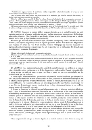 ____________
' Probablemente algunos vecinos de Castellazzo estaban sorprendidos y hasta horrorizados al ver que el santo
andaba todavía descalzo en esa época del año.
2 Por la mañana pedía por la Iglesia, por la conversión de los pecadores, que cesase la nostalgia por su casa y su
familia, y por otras intenciones que no especifica.
3 Con las palabras "gran maravilla de Dios" se refiere el santo a la fundación de la congregación pasionista. El
quería ir a Rorna y pedir personalmente al Papa permiso para esta obra. En agosto del año siguiente pudo viajar a la
Ciudad Eterna, pero recibió una gran desilusión, al ser rechazado de manera poco delicada por la guardia del Quirinal,
residencia entonces del Sumo Pontífice, como se ha dicho ya en la página 21, nota 1.'
4 El nombre primero que el fundador dio a su congregación fue el de 'Tos Pobres de Jesús" (I poveri di Jesu). Pablo
de la Cruz escribe pocos días más tarde -del 2 al 7 de diciembre de 1720- las reglas de la nueva orden religiosa.

_
28, JUEVES: Estuve en la oración árido y un poco distraído, y en la santa Comunión me sentí
recogido; después, a la hora de acción de gracias y súplica, estuve con mucha ternura de lágrimas,
sobre todo, pidiendo a Dios, Sumo Bien, por el éxito feliz de la santa inspiración que por su infinita
bondad me ha dado, y sigue dándome continuamente.'
Recuerdo que invocaba a la Santísima Virgen con todos los ángeles y santos, máxime a los fundadores, y de repente me pareció verles en espíritu postrados delante de la Santísima Majestad de
Dios rogando por esto;2 fue cosa de un instante, como un relámpago 3 de suavidad mezclada con
lágrimas; la vista no fue una cosa corpórea; fue así, en espíritu, con la inteligencia del alma, la cual
no se declara, y enseguida desapareció.
______________
1 Es una referencia a la fundación de la congregación pasionista,
2 Se trata de una "visión intelectual”, tal como la describe San Juan de la Cruz en la Subida al Monte Carmelo, 1.
11, P. IV, C. XXII.
3 Santa Teresa hace notar que tales visiones duran soJarnente un abrir y cerrar de ojos: "y aunque es con tanta
presteza, que lo podríamos comparar a la de un relámpago, queda tan esculpido en la imaginación esta imagen g!
oriosísima, que tengo por imposible quitarse de ella hasta que la vea adonde para sin fin la pueda gozar" (Castillo
Interior, m. VI, c. IX, 3).

_
29, VIERNES: Hice malamente la oración, y recibí la santa Comunión con aridez; en la oración
estuve distraído; quiero explicarme en lo de las distracciones en la oración. Cuando estoy distraído,
el alma no por eso deja de estar en paz con Dios, a pesar de que está conturbada por los
pensamientos, que me molestan.
A veces digo a mi entendimiento, que anda de acá para allá: ve donde quieras, que siempre irás
con Dios; lo que me sucede en estas distracciones, es decir, qué clase de pensamientos me pasan por
la cabeza (a no ser que sean evidentes tentaciones) durante la oración, no lo sé decir; sólo sé que son
cosas indiferentes y a veces recuerdo que son también pensamientos espirituales; sin embargo, por
lo que Dios me da a entender, me doy cuenta y sé que el alma está siempre fija con su paz en Dios,
aunque queda más insensible y secreta.
Y de esto se da cuenta la voluntad, que es la boca donde entra el alimento santísimo del divino
amor, y que, si bien queda secretamente alimentada, por la molestia que le dan estas dos potencias
de memoria y entendimiento que se van tras las distracciones, todavía ella no deja de estar atenta al
alimento que es el santísimo amor de Dios; cuando mucho, sucede que no lo siente tanto como
cuando le están sujetas las otras dos potencias, y, a mi entender, es algo así como cuando un niño
tiene la boca al pecho de la madre, que toma la leche, y con las manos y los pies juguetea, se
revuelve, mueve la cabeza y hace otras cosas semejantes, más no aparta la boca del pecho de la
madre; cierto que haría mejor en estarse quietecito, que no en estar haciendo lo que se ha dicho,
pero de todas maneras la leche la toma, puesto que no retira la boca del pecho de la madre.
Así es el alma: la voluntad, que es la boca no deja de mamar la leche del divino amor, aunque las
potencias, memoria y entendimiento, anden de acá para allá; es verdad que se siente más provecho
cuando están sujetas y unidas; yo, empero, no sé explicarme mejor, pues el Señor no me da a entender otro cosa.'
___________
1 Esta comparación del niño que se alimenta al pecho de su madre la emplean ya Santa Teresa de Jesús y San

51

 