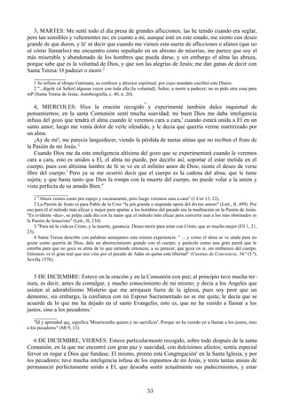 3, MARTES: Me sentí todo el día presa de grandes aflicciones; las he tenido cuando era seglar,
pero tan sensibles y vehementes no; en cuanto a mi, aunque esté en este estado, me siento con deseo
grande de que duren, y le' sé decir que cuando me vienen esta suerte de aflicciones o afanes (que no
sé cómo llamarlos) me encuentro como sepultado en un abismo de miserias, me parece que soy el
más miserable y abandonado de los hombres que pueda darse, y sin embargo el alma las abraza,
porque sabe que es la voluntad de Dios, y que son las alegrías de Jesús; me dan ganas de decir con
Santa Teresa: O padecer o morir.2
___________
1 Se refiere al obispo Gattinara, su confesor y director espiritual, por cuyo mandato escribió este Diario.
2 "...dígole (al Señor) algunas veces con toda ella (la voluntad): Señor, u morir u padecer; no os pido otra cosa para
mP (Santa Teresa de Jesús, Autobiografía, c. 40, n. 20).

_
4, MIERCOLES: Hice la oración recogido y experimenté también dulce inquietud de
pensamientos; en la santa Comunión sentí mucha suavidad; mi buen Dios me daba inteligencia
infusa del gozo que tendrá el alma cuando le veremos cara a cara,' cuando estará unida a El en un
santo amor; luego me venía dolor de verle ofendido, y le decía que querría verme martirizado por
un alma.
¡Ay de mí!, me parecía languidecer, viendo la pérdida de tantas almas que no reciben el fruto de
la Pasión de mi Jesús. 2
Cuando Dios me da esta inteligencia altísima del gozo que se experimentará cuando le veremos
cara a cara, esto es unidos a El, el alma no puede, por decirlo así, soportar el estar metida en el
cuerpo, pues con altísima lumbre de fe se ve en el infinito amor de Dios; siente el deseo de verse
libre del cuerpo.3 Pero ya se me ocurrió decir que el cuerpo es la cadena del alma, que le tiene
sujeta; y que hasta tanto que Dios la rompa con la muerte del cuerpo, no puede volar a la unión y
vista perfecta de su amado Bien.4
____________
1 "Ahora vemos como por espejo y oscuramente, pero luego veremos cara a cara" (1 Cor 13, 12).
2 La Pasión de Jesús es para Pablo de la Cruz “la più grande e stupenda opera del divino amore" (Lett., II, 499). Por
eso para él el método más eficaz y mejor para apartar a los hombres del pecado era la meditación en la Pasión de Jesús.
"Es evidente -dice-, se palpa cada día con la mano que el método más eficaz para convertir aun a los más obstinados es
la Pasión de Jesucristo" (Lett., II, 234).
3 "Para mí la vida es Cristo, y la muerte, ganancia. Deseo morir para estar con Cristo, que es mucho mejor (Fil 1, 21,
23).
4 Santa Teresa describe con palabras semejantes esta misma experiencia: " ... y como el alma se ve atada para no
gozar como querría de Dios, dale un aborrecimiento grande con el cuerpo, y parécele como una gran pared que le
estorba para que no goce su alma de lo que entiende entonces, a su parecer, que goza en sí, sin embarazo del cuerpo.
Entonces ve el gran mal que nos vino por el pecado de Adán en quitar esta libertad" (Cuentas de Conciencia, 54.ª (5.ª),
Sevilla 1576).

5 DE DICIEMBRE: Estuve en la oración y en la Comunión con paz; al principio tuve mucha ternura, es decir, antes de comulgar, y mucho conocimiento de mí mismo; y decía a los Angeles que
asisten al adorabilísimo Misterio que me arrojasen fuera de la iglesia, pues soy peor que un
demonio; sin embargo, la confianza con nú Esposo Sacramentado no se me quita; le decía que se
acuerde de lo que me ha dejado en el santo Evangelio, esto es, que no ha venido a llamar a los
justos, sino a los pecadores.'
________
"Id y aprended qu¿ significa 'Misericordia quiero y no sacrificio'. Porque no he venido yo a llamar a los justos, sino
a los pecadores" (Mt 9, 13).

6 DE DICIEMBRE, VIERNES: Estuve particularmente recogido, sobre todo después de la santa
Comunión, en la que me encontré con gran paz y suavidad, con dulcísimos afectos; sentía especial
fervor en rogar a Dios que fundase, El mismo, pronto esta Congregación' en la Santa Iglesia, y por
los pecadores; tuve mucha inteligencia infusa de los espasmos de mi Jesús, y tenía tantas ansias de
permanecer perfectamente unido a El, que deseaba sentir actualmente sus padecimientos, y estar

53

 
