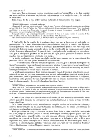 con El en la Cruz .2
Estas maravillas no se pueden explicar con similes corpóreos,3 porque Dios se las da a entender
por manera altísima al alma con movimientos espirituales que no se pueden declarar, y las entiende
en un instante.
Todo el resto del día lo pasé árido y también molestado de pensamientos, pero en paz.
___________
1 El santo estaba entonces escribiendo las Reglas.
2 Esta gracia de participar interiormente en la Pasión de Jesús -"tormenti infusi"- es una de las experiencias místicas
de San Pablo de la Cruz. El Apóstol San Pablo nos habla también de una participación semejante: "Estoy crucificado
con Cristo, y ya no vivo yo, es Cristo quien vive en mí. Y aunque al presente vivo en carne, vivo en la fe del Hijo de
Dios, que me amó y se entregó por mí" (Gál 2, 19-20).
Bien puede afirmarse que tal participación en los sufrimientos de Jesús es el núcleo o centro de la mística de San
Pablo de la Cruz (Vid. San Bretón: La Mística de la Pasión, Herder 1969, Barcelona).
3 Por tratarse de un "conocimiento infuso”, es difícil describirlo con palabras ("con parità corporea").

_
7, SABADO: En la oración de la mañana estuve con paz, y luego me vi molestado por
pensamientos. En la santa Comunión estuve particularmente recogido y elevado, con lágrimas,
hasta el punto que sentía dolor en torno al estómago,' pues tiritaba un poco de frío. Pero luego todo
desapareció. Esto me sucede a menudo; sé que me he sentido débil de cuerpo, pero, ¡oh bondad
infinita de nuestro soberano Bien!, después de haber comulgado me he sentido mejorar y fortalecer.
Esto, por la inteligencia que Dios me da, proviene del vigor grande que recibe el espíritu de este
angélico pan, que llega incluso a redundar en el cuerpo.
He tenido igualmente gran fervor, mezclado con lágrimas, rogando por la conversión de los
pecadores. Decía a mi Dios que no puedo sufrir verle ofendido.
Tuve también una particular ternura al suplicar a Dios que, por su bondad, funde pronto la
Santa Congregación, y que mande gente para su mayor gloria y el mayor provecho de los prójimos; 2
y esto con gran deseo y fervor. Le decía que me aceptase por el mínimo de sus siervos y me parecía
ser indignísimo (como lo soy en efecto) de estar a su servicio.
He tenido gran conocimiento de mí mismo; me parece, cuando Dios me da este altísimo conocimiento de mí, que soy peor que un demonio; que soy una sucísima cloaca, como de verdad lo soy;
pero no se me va jamás la grandísima y tierna confianza en mi Esposo Sacramentado. Le digo que,
haciéndome tantas gracias y favores, resplandecerán más sus infinitas misericordias, porque se las
hace al más gran pecador. Sea en todo alabado su Santísimo Nombre.
__________
1 El texto italiano es muy expresivo: "mi facevano niale le ossa del stomaco".
2 Hoy Pablo de la Cruz termina de escribir las Reglas de la congregación pasionista. En carta a su obispo explica
cómo las redactó: “Escribía tan de prisa, que parecía que alguien me dictaba desde una cátedra; notaba que las pa labras
me salían del corazón. He escrito todo esto, para que se sepa que todo ello fue con particular inspiración de Dios, pues,
por lo que a mí toca no tengo más que iniquidad e ignorancia" (CDE, 158).

_
8, DOMINGO: Estuve en la oración como de costumbre, en paz. Al hacer el ofrecimiento de los
dolores que sufrió mi Jesús, me sentí conmovido hasta las lágrimas, y lo mismo al rogar por todos
los de mi prójimo.
En la santa Comunión he estado particularmente recogido, máxime en la meditación dolorosa y
amorosa de los tormentos de mi Jesús.1 Esta gracia tan soberana, que mi amado Dios me hace en
este tiempo, no sé explicarla, porque no puedo.
Sepa2 que, cuando me pongo a considerar las penas de mi Jesús, a veces, cuando he considerado
una o dos, tengo que pararme, porque el alma no puede seguir hablando y parece que se siente derretir.3 Queda como languideciendo, con una suavidad altísima, mezclada con lágrimas, al
considerar las penas de su Esposo, que siente como que se le infunden a ella; 4 o bien, para
explicarme más, quedo sumergido en el corazón y dolor santísimo del dulcísimo Esposo Jesús. A
veces tiene el alma inteligencia de todas, y se queda así en Dios,5 con esa vista amorosa y dolorosa.6
Esto es dificilísimo de explicar. Me parece siempre cosa nueva.
___________
1El texto italiano dice: "...e massime nel fare il racconto doloroso et amoroso dei suoi tormenti al mio Gesù". Es una relación más

54

 