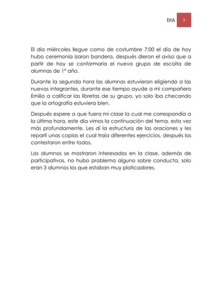DIA 3
El día miércoles llegue como de costumbre 7:00 el día de hoy
hubo ceremonia izaron bandera, después dieron el aviso que a
partir de hoy se conformaría el nuevo grupo de escolta de
alumnas de 1° año.
Durante la segunda hora las alumnas estuvieron eligiendo a las
nuevas integrantes, durante ese tiempo ayude a mi compañero
Emilio a calificar las libretas de su grupo, yo solo iba checando
que la ortografía estuviera bien.
Después espere a que fuera mi clase la cual me correspondía a
la última hora, este día vimos la continuación del tema, esta vez
más profundamente. Les di la estructura de las oraciones y les
repartí unas copias el cual traía diferentes ejercicios, después los
contestaron entre todos.
Los alumnos se mostraron interesados en la clase, además de
participativos, no hubo problema alguno sobre conducta, solo
eran 3 alumnos los que estaban muy platicadores.
 