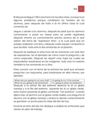 DIA 4
El día jueves llegue 7:00 a esa hora me tocaba clase, aunque tuve
algunos problemas porque cambiaron los horarios de los
alumnos, pero después de todo si di mi última clase la cual
comenzó así:
Llegue y salude a los alumnos, después les pedí que los alumnos
comenzaran a pasar sus tareas para así poder registrarlas
después retome sus conocimientos previos acerca de lo que
sabían del tema de “expression time”, a lo cual pedí que en
parejas realizaran una lista y después cada equipo compartió lo
que escribió, todo esto lo iba anotando en el pizarrón.
Después les explique la estructura de las oraciones con este tipo
de expresiones, les di ejemplos de cómo crear la pregunta y de
cómo responder. Después les repartí unas hojas las cuales las
responderían basándose en las imágenes, todo esto la maestra
también lo fue anotando en su lista.
Para concluir con el tema de la semana les pedí que armaran
preguntas con respuestas, pero basándose en ellos mismos, por
ejemplo:
When are you going to cut your hair? I´m going to cut it this summer
What´re you going to do tomorrow? I´m going to clean my bedroom
Después a la primer fila del extreme derecho le di un globo
naranja y a la fila del extremo izquierdo les di un globo verde,
estos fueron pasando el globo cantando “hot potatoe” cuando
dijera stop, el alumno con el globo verde realizo una pregunta al
alumno con el globo naranja y ambos lo decían correctamente
se ganaban un punto para la clase del día de hoy.
Durante el resto del día me dedique a realizar las entrevistas que
vienen en plan de trabajo.
 