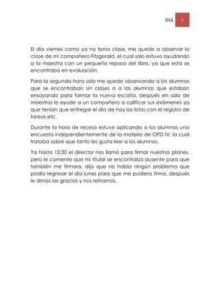 DIA 5
El día viernes como ya no tenía clase, me quede a observar la
clase de mi compañero Fitzgerald, el cual solo estuvo ayudando
a la maestra con un pequeño repaso del libro, ya que esta se
encontraba en evaluación.
Para la segunda hora solo me quede observando a los alumnos
que se encontraban sin clases o a las alumnas que estaban
ensayando para formar la nueva escolta, después en sala de
maestros le ayude a un compañero a calificar sus exámenes ya
que tenían que entregar el día de hoy las listas con el registro de
tareas etc.
Durante la hora de receso estuve aplicando a los alumnos una
encuesta independientemente de la materia de OPD IV, la cual
trataba sobre que tanto les gusta leer a los alumnos.
Ya hasta 12:30 el director nos llamó para firmar nuestros planes,
pero le comente que mi titular se encontraba ausente para que
también me firmara, dijo que no había ningún problema que
podía regresar el día lunes para que me pudiera firma, después
le dimos las gracias y nos retiramos.
 