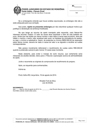 PODER JUDICIÁRIO DO ESTADO DE RONDÔNIA
Porto Velho - Fórum Cível
Av Lauro Sodré, 1728, São João Bosco, 76.803-686
e-mail:
Fl.______
_________________________
Cad.
Documento assinado digitalmente em 19/08/2014 18:08:19 conforme MP nº 2.200-2/2001 de 24/08/2001.
Signatário: RINALDO FORTI DA SILVA:1011260
PVH9CIVEL-01 - Número Verificador: 1001.2013.0232.7331.439953 - Validar em www.tjro.jus.br/adoc
Pág. 2 de 2
Se a embargante entende que houve análise equivocada, os embargos não são a
sede adequada para sua correção.
Isso posto, rejeito os presentes embargos por não vislumbrar qualquer motivo que
justifique a declaração da sentença hostilizada.
No que tange ao recurso de apelo manejado pela requerida, creio falecer-lhe
interesse recursal. Explico: O valor da causa deve expressar o bem de vida tutelado em
juízo. Ainda que nas ações por danos morais o valor dado à causa seja provisório, deve ele
refletir o menos o menor valor aceitável pelo autor na hipótese de procedência do pedido,
ou seja, o mínimo a satisfazê-lo. Assim, se pretendia no mínimo R$50.000,00 de reparação
pelos danos morais, deveria ter dado à causa tal valor e se dignado a recolher as custas
correspondentes.
Não parece moralmente defensável o recolhimento de custas sobre R$5.000,00
quando a pretensão autoral é pelo menos 10 vezes esse montante.
Nada obstante, para evitar o manejo de outro recurso, que certamente seria
interposto da aludida decisão, deixo para o Tribunal a apreciação acerca da admissibilidade
do apelo.
Junte o recorrente os originais do comprovante de recolhimento do preparo.
Após, ao requerido para contrarrazões.
Intime-se.
Porto Velho-RO, terça-feira, 19 de agosto de 2014.
Rinaldo Forti da Silva
Juiz de Direito
RECEBIMENTO
Aos ____ dias do mês de agosto de 2014. Eu, _________ José Ricardo Mendes dos Santos Paraízo -
Escrivã(o) Judicial, recebi estes autos.
 