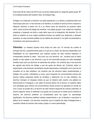 Lizeth Angeles Rodriguez
Hoy lunes 09 de marzo del 2015 tuve mi primer observación en segundo grado grupo "B"
en la telesecundaria del Huaxtho mpio. de Actopan Hgo.
Al llegar a la institución el director nos pidió pasáramos a su oficina y posteriormente nos
interrumpió para así ir a los honores a la bandera, se realizó el canto al himno nacional y
después volvimos a pasar con él a su oficina para así ponernos de acuerdo sobre
cómo sería la forma de trabajo de nosotras, nos asignó grupos a los cuales los maestros
aceptaran y después nos llevó a cada salón para ver la aceptación del docente. Por mi
parte la maestra no tuvo ningún problema porque me aceptó que observara y después
practique, en ese momento estaba con la materia de ciencias II, me pidió me presentara y
comentara a los alumnos sobre mí.
Ciencias: La maestra Susana inicia todos los días con 10 minutos de zumba al
principio del día y posteriormente pasa a lo que es su clase, los alumnos desarrollan sus
habilidades en los experimentos que realizan porque de esta manera expresan lo
comprendido durante la clase, leía junto con sus alumnos, me comento que le había
puesto un tipo apodo a sus alumnos y que le ha funcionado porque con esta estrategia
también hace que sus alumnos se aprendan los países, me comento que a los alumnos
les agrada esa forma de trabajo y que les gusta les llamen así. Comento sobre un
experimento e iba haciendo comentarios donde relacionaba lo entendido con lo que les ha
sucedido en la vida cotidiana, me comento que los alumnos están acostumbrados a
trabajar con zumba y distraerlos un poco, para recuperar los conocimientos previos del
alumno realiza preguntas donde se socializa y relacionan con la vida cotidiana, los
alumnos manejan un lenguaje amplio ya que la maestra pide cuando una palabra es
desconocida la investiguen y así saber el porqué dentro de la lectura, la maestra utiliza
una estrategia para retomar los conocimientos donde primero da ejemplos en donde se
vive o como se puede dar y el alumno de esta manera responde de manera ordenada, el
alumno algunas veces no entiende y se queda con la duda por el miedo que la maestra lo
reprima, los alumnos prefieren se contextualice para así lograr un aprendizaje
significativo, los alumnos prefieren realizar experimentos y ver el televisor a escuchar la
plática de la maestra. Los alumnos comentan que la maestra les deja investigaciones y
muestran interés al conocer más cosas y lograr un nuevo aprendizaje.
 