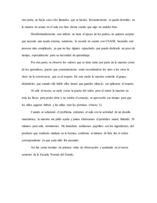 otra parte, no hacía caso a los llamados que se hacían, frecuentemente se queda dormido; en
la manera de actuar en el aula eso hizo darme cuenta que algo no andaba bien.
Desafortunadamente este infante no tiene el apoyo de los padres, no quieren aceptar
que necesita una ayuda externa, asimismo, la escuela no cuenta con USAER, haciendo este
proceso más complicado, ya que no hay alguien capacitado, que pueda dedicarle un poco de
tiempo, especialmente para su necesidad de aprendizaje.
Por otra parte, se observó los valores que se tiene tanto por parte de la maestra como
de los aprendices, puesto que constantemente están recordándose los unos a los otros la
clave de la convivencia, que es el respeto. De este modo la maestra controla al grupo,
diciéndoles que cuando ella hable ellos tienen que guardar silencio, así aplicaran el respeto.
Al salir al recreo, se suele cerrar la puerta del salón, pero al entrar la maestra no
traía las llaves para poder abrir y no estaba el conserje, se aprovechó ese tiempo para que
los niños jugaran futbeis y las niñas eran las porristas. (Anexo 1).
Cuando se solucionó el problema, entramos al aula con la actividad de un desafío
matemático, la maestra me pidió ayuda y juntas elaboramos el periódico mural, faltando 30
minutos para salir, terminamos. De inmediato realizamos papelitos con los ingredientes del
producto que venderán mañana en la kermes, conforme al número de lista fue el orden
correspondiente en que cada niño iba pasando.
Así fue como termino mi primera visita de observación y ayudantía en el tercer
semestre de la Escuela Normal del Estado.
 
