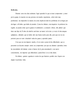 Reflexión.
Durante estos tres días realmente logré aprender lo que es tener compromiso y amor
por tu grupo, la maestra era una persona con mucha experiencia, sobre todo muy
profesional, me impactaba la manera de como dejaba de lado los problemas de su hogar por
dar lugar a 40 niños que había de atender. Como los infantes eran inquietos la profesora los
regaño, no puedo evitar que le ganara el sentimiento y comenzó a llorar, ella platicó que
tiene una hija de 25 años de edad la cual tiene un tumor en la sien y a veces le dan ataques
epilépticos, afirmaba que no había sido una buena noche para ella, pero que eso no era
pretexto para no venir a hacharle todas las ganas y aprender juntos.
Creo que eso me impacto mucho, el ver como a pesar de las dificultades que se
presenten un docente siempre siente ese compromiso por que sus alumnos aprendan, toma
las necesidades del alumno como si fueran de él, para encaminarlo a un nuevo
conocimiento, sin importar que dificultades pueda llevar en su vida diaria.
Por último, quisiera agradecer a todos los que hicieron posible esto. Espero con
alegría la próxima visita.
 