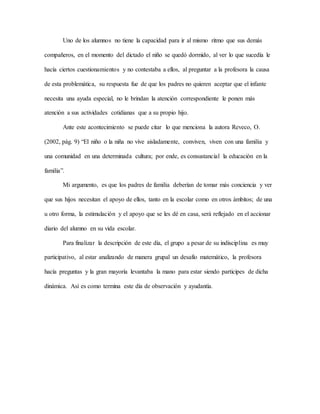 Uno de los alumnos no tiene la capacidad para ir al mismo ritmo que sus demás
compañeros, en el momento del dictado el niño se quedó dormido, al ver lo que sucedía le
hacía ciertos cuestionamientos y no contestaba a ellos, al preguntar a la profesora la causa
de esta problemática, su respuesta fue de que los padres no quieren aceptar que el infante
necesita una ayuda especial, no le brindan la atención correspondiente le ponen más
atención a sus actividades cotidianas que a su propio hijo.
Ante este acontecimiento se puede citar lo que menciona la autora Reveco, O.
(2002, pág. 9) “El niño o la niña no vive aisladamente, conviven, viven con una familia y
una comunidad en una determinada cultura; por ende, es consustancial la educación en la
familia”.
Mi argumento, es que los padres de familia deberían de tomar más conciencia y ver
que sus hijos necesitan el apoyo de ellos, tanto en la escolar como en otros ámbitos; de una
u otro forma, la estimulación y el apoyo que se les dé en casa, será reflejado en el accionar
diario del alumno en su vida escolar.
Para finalizar la descripción de este día, el grupo a pesar de su indisciplina es muy
participativo, al estar analizando de manera grupal un desafío matemático, la profesora
hacía preguntas y la gran mayoría levantaba la mano para estar siendo participes de dicha
dinámica. Así es como termina este día de observación y ayudantía.
 