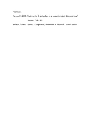 Referencias.
Reveco, O. (2002) “Participación de las familias en la educación infantil latinoamericana”
Santiago, Chila: S,A
Sacristán, Gimeno J. (1998). “Comprender y transformar la enseñanza”. España: Morata
 