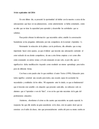 14 de septiembre del 2016
En este último día, se presentó la oportunidad de hablar con la maestra a cerca de las
adecuaciones que hace en sus planeaciones, como anteriormente se había comentado, existe
un niño que no tiene la capacidad para aprender y desarrollar las actividades que se
solicitan.
Para poder obtener la información que necesitaba saber, entable la conversación
basándome en las preguntas elaboradas por mis compañeros de la normal. (Apéndice 1).
Retomando la redacción de la plática con la profesora, ella afirmaba que es muy
importante hacer estos ajustes, ya que el infante que necesita una adecuación curricular al
estar rodeado de sus demás compañeros, de una u otra forma empieza a ver como ellos
están avanzando en ciertos temas y él está estancado en uno solo, es por ello, que es
significativo dicha modificación trayendo como resultado un mismo aprendizaje para todos
pero de diferente forma.
Con base a esto puedo citar lo que establece el autor Torres (1998), Educación para
todos significa construir una escuela para todos, una escuela capaz de acomodar las
necesidades y realidades de los niños. Mi argumento ante lo citado, es que es fundamental
que el docente este sensible a la situación que presente cada niño, no enfocarse solo en
alumnos que sí “aprenden o son de “diez”, si no en los que más necesitan de la guía del
profesionista educativo.
Asimismo, abordamos el cómo se dio cuenta que necesitaba un ayuda especial, la
respuesta fue que ella notaba un gran ausentismo en la clase, esto no quiere decir que no
estuviera en el salón de clases, sino que presencialmente estaba ahí pero su mente estaba en
 