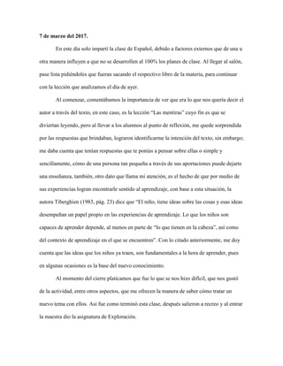 7 de marzo del 2017.
En este día solo impartí la clase de Español, debido a factores externos que de una u
otra manera influyen a que no se desarrollen al 100% los planes de clase. Al llegar al salón,
pase lista pidiéndoles que fueran sacando el respectivo libro de la materia, para continuar
con la lección que analizamos el día de ayer.
Al comenzar, comentábamos la importancia de ver que era lo que nos quería decir el
autor a través del texto, en este caso, es la lección “Las mentiras” cuyo fin es que se
diviertan leyendo, pero al llevar a los alumnos al punto de reflexión, me quede sorprendida
por las respuestas que brindaban, lograron identificarme la intención del texto, sin embargo;
me daba cuenta que tenían respuestas que te ponías a pensar sobre ellas o simple y
sencillamente, cómo de una persona tan pequeña a través de sus aportaciones puede dejarte
una enseñanza, también, otro dato que llama mi atención, es el hecho de que por medio de
sus experiencias logran encontrarle sentido al aprendizaje, con base a esta situación, la
autora Tiberghien (1983, pág. 23) dice que “El niño, tiene ideas sobre las cosas y esas ideas
desempeñan un papel propio en las experiencias de aprendizaje. Lo que los niños son
capaces de aprender depende, al menos en parte de “lo que tienen en la cabeza”, así como
del contexto de aprendizaje en el que se encuentren”. Con lo citado anteriormente, me doy
cuenta que las ideas que los niños ya traen, son fundamentales a la hora de aprender, pues
en algunas ocasiones es la base del nuevo conocimiento.
Al momento del cierre platicamos que fue lo que se nos hizo difícil, que nos gustó
de la actividad, entre otros aspectos, que me ofrecen la manera de saber cómo tratar un
nuevo tema con ellos. Así fue como terminó esta clase, después salieron a recreo y al entrar
la maestra dio la asignatura de Exploración.
 