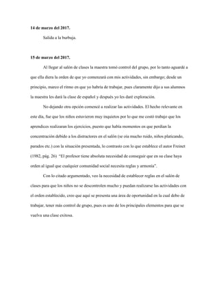 14 de marzo del 2017.
Salida a la burbuja.
15 de marzo del 2017.
Al llegar al salón de clases la maestra tomó control del grupo, por lo tanto aguardé a
que ella diera la orden de que yo comenzará con mis actividades, sin embargo; desde un
principio, marco el ritmo en que yo habría de trabajar, pues claramente dijo a sus alumnos
la maestra les dará la clase de español y después yo les daré exploración.
No dejando otra opción comencé a realizar las actividades. El hecho relevante en
este día, fue que los niños estuvieron muy inquietos por lo que me costó trabajo que los
aprendices realizaran los ejercicios, puesto que había momentos en que perdían la
concentración debido a los distractores en el salón (se oía mucho ruido, niños platicando,
parados etc.) con la situación presentada, lo contrasto con lo que establece el autor Freinet
(1982, pág. 26) “El profesor tiene absoluta necesidad de conseguir que en su clase haya
orden al igual que cualquier comunidad social necesita reglas y armonía”.
Con lo citado argumentado, veo la necesidad de establecer reglas en el salón de
clases para que los niños no se descontrolen mucho y puedan realizarse las actividades con
el orden establecido, creo que aquí se presenta una área de oportunidad en la cual debo de
trabajar, tener más control de grupo, pues es uno de los principales elementos para que se
vuelva una clase exitosa.
 