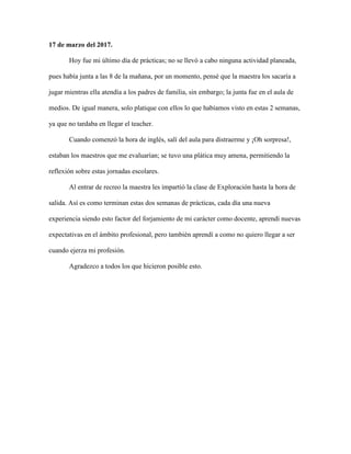 17 de marzo del 2017.
Hoy fue mi último día de prácticas; no se llevó a cabo ninguna actividad planeada,
pues había junta a las 8 de la mañana, por un momento, pensé que la maestra los sacaría a
jugar mientras ella atendía a los padres de familia, sin embargo; la junta fue en el aula de
medios. De igual manera, solo platique con ellos lo que habíamos visto en estas 2 semanas,
ya que no tardaba en llegar el teacher.
Cuando comenzó la hora de inglés, salí del aula para distraerme y ¡Oh sorpresa!,
estaban los maestros que me evaluarían; se tuvo una plática muy amena, permitiendo la
reflexión sobre estas jornadas escolares.
Al entrar de recreo la maestra les impartió la clase de Exploración hasta la hora de
salida. Así es como terminan estas dos semanas de prácticas, cada día una nueva
experiencia siendo esto factor del forjamiento de mi carácter como docente, aprendí nuevas
expectativas en el ámbito profesional, pero también aprendí a como no quiero llegar a ser
cuando ejerza mi profesión.
Agradezco a todos los que hicieron posible esto.
 