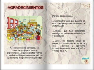 AGRADECIMIENTOS
Por ello agradezco a...
Mi maestra Gina, por guiarme en
esta nueva etapa del transcurso de
mi formación
Amigas que han colaborado
conmigo en momentos académicos
y personales
 Jenni, mi docente titular de
grupo por permitirme aprender de
ella , trabajar y apoyarme
incondicionalmente con sus niños
y niñas de 2° A.
A lo largo de este semestre, se
presentaron nuevos retos y
experiencias… algunas gratas y otras
no tan favorables pero que ante todo en
su momento me permitieron aprender.
 