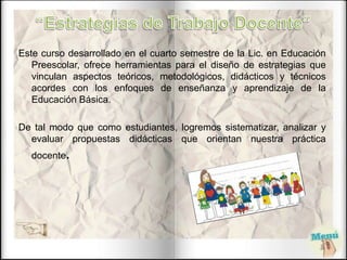 Este curso desarrollado en el cuarto semestre de la Lic. en Educación
Preescolar, ofrece herramientas para el diseño de estrategias que
vinculan aspectos teóricos, metodológicos, didácticos y técnicos
acordes con los enfoques de enseñanza y aprendizaje de la
Educación Básica.
De tal modo que como estudiantes, logremos sistematizar, analizar y
evaluar propuestas didácticas que orientan nuestra práctica
docente.
 