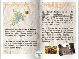 La localidad de Jardines de la Cañada
lugar donde encuentra ubicado el
Jardín de Niños “Paulo Freire”, se
localiza en el municipio de Tultitlan.
Tultitlan es uno de los 125 municipios
en que se encuentra dividido el Estado
de México, y se localiza en la parte
norte central de este.
Su extensión territorial es de 71.10
kilómetros cuadrados y sus
coordenadas geográficas extremas son
19° 33' - 19° 41' de latitud norte y 99°
04' - 99° 11' de longitud oeste y su
altitud va de 2 200 a 3 000 metros
sobre el nivel del mar.
Se conservan en los pueblos más
antiguos del Municipio y la Cabecera
Municipal, las costumbres y tradiciones
de festejar a su Santo Patrono, así
como el día de muertos, siendo aparte
la fiestas de cada Barrio de la
Cabecera.
 