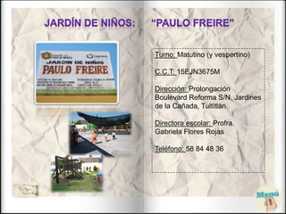 Turno: Matutino (y vespertino)
C.C.T: 15EJN3675M
Dirección: Prolongación
Boulevard Reforma S/N, Jardines
de la Cañada, Tultitlán.
Directora escolar: Profra.
Gabriela Flores Rojas
Teléfono: 58 84 48 36
 