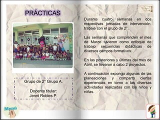 PRÁCTICAS
Durante cuatro semanas en dos
respectivas jornadas de intervención,
trabajé con el grupo de 2°.
Las semanas que comprenden el mes
de Marzo tuvieron como enfoque de
trabajo secuencias didácticas de
diversos campos formativos.
En las posteriores y últimas del mes de
Abril, se llevaron a cabo 2 proyectos.
A continuación expongo algunas de las
planeaciones y comparto ciertas
experiencias en torno a las diversas
actividades realizadas con los niños y
niñas.
Grupo de 2° Grupo A.
Docente titular:
Jenni Robles P.
 