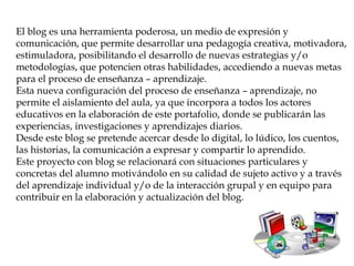 El blog es una herramienta poderosa, un medio de expresión y
comunicación, que permite desarrollar una pedagogía creativa, motivadora,
estimuladora, posibilitando el desarrollo de nuevas estrategias y/o
metodologías, que potencien otras habilidades, accediendo a nuevas metas
para el proceso de enseñanza – aprendizaje.
Esta nueva configuración del proceso de enseñanza – aprendizaje, no
permite el aislamiento del aula, ya que incorpora a todos los actores
educativos en la elaboración de este portafolio, donde se publicarán las
experiencias, investigaciones y aprendizajes diarios.
Desde este blog se pretende acercar desde lo digital, lo lúdico, los cuentos,
las historias, la comunicación a expresar y compartir lo aprendido.
Este proyecto con blog se relacionará con situaciones particulares y
concretas del alumno motivándolo en su calidad de sujeto activo y a través
del aprendizaje individual y/o de la interacción grupal y en equipo para
contribuir en la elaboración y actualización del blog.
 