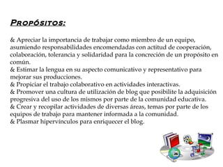 Propósitos:

& Apreciar la importancia de trabajar como miembro de un equipo,
asumiendo responsabilidades encomendadas con actitud de cooperación,
colaboración, tolerancia y solidaridad para la concreción de un propósito en
común.
& Estimar la lengua en su aspecto comunicativo y representativo para
mejorar sus producciones.
& Propiciar el trabajo colaborativo en actividades interactivas.
& Promover una cultura de utilización de blog que posibilite la adquisición
progresiva del uso de los mismos por parte de la comunidad educativa.
& Crear y recopilar actividades de diversas áreas, temas por parte de los
equipos de trabajo para mantener informada a la comunidad.
& Plasmar hipervínculos para enriquecer el blog.
 