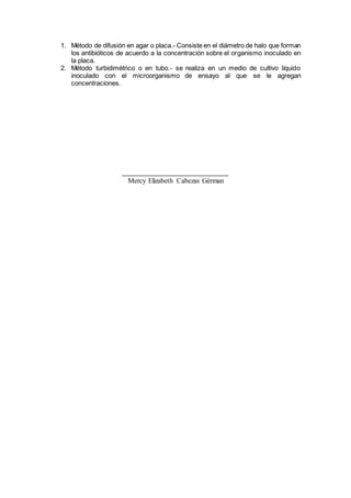 1. Método de difusión en agar o placa.- Consiste en el diámetro de halo que forman
los antibióticos de acuerdo a la concentración sobre el organismo inoculado en
la placa.
2. Método turbidimétrico o en tubo.- se realiza en un medio de cultivo líquido
inoculado con el microorganismo de ensayo al que se le agregan
concentraciones.
Mercy Elizabeth Cabezas Gérman
 
