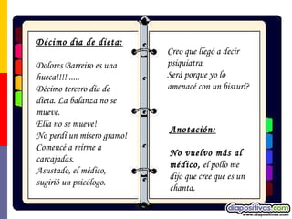Décimo dia de dieta: Dolores Barreiro es una hueca!!!! ..... Décimo tercero día de dieta. La balanza no se mueve.  Ella no se mueve!  No perdí un mísero gramo!  Comencé a reírme a carcajadas.  Asustado, el médico, sugirió un psicólogo.  Anotación:   No vuelvo más al médico,  el pollo me dijo que cree que es un  chanta. Creo que llegó a decir psiquiatra.  Será porque yo lo amenacé con un bisturí? 