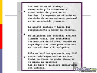 Con motivo de mi trabajo sedentario y la consecuente acumulación de grasa en mi barriga, la empresa me ofreció un servicio de entrenamiento personal en un reconocido gimnasio.  Lo acepté gustoso y hasta fui personalmente a hacer mi reserva.  Me asignaron una personal trainer llamada Nadia, una escultural instructora de 26 años, modelo de ropa deportiva como pude observar en los afiches allí colgados.  Ella me explicó que sería muy útil anotar mis experiencias en una ficha de forma de poder observar yo mismo mi progreso.  Así lo hice y quisiera compartirlo con ustedes… 