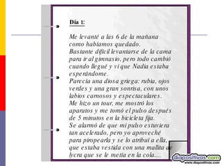 Día 1: Me levanté a las 6 de la mañana como habíamos quedado.  Bastante difícil levantarse de la cama para ir al gimnasio, pero todo cambió cuando llegué y vi que Nadia estaba esperándome.  Parecía una diosa griega: rubia, ojos verdes y una gran sonrisa, con unos labios carnosos y espectaculares. Me hizo un tour, me mostró los aparatos y me tomó el pulso después de 5 minutos en la bicicleta fija.  Se alarmó de que mi pulso estuviera tan acelerado, pero yo aproveché para piropearla y se lo atribuí a ella, que estaba vestida con una mallita de lycra que se le metía en la cola.... 