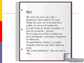 Día 2 : Me tomé dos tazas de café, y finalmente logré salir de mi casa. Nadia hizo que me recostara boca arriba, me puso a levantar una pesada barra de metal y después se atrevió a ponerle... ¡pesas!  En la cinta mis piernas estaban un poco debilitadas, pero logré completar un kilómetro.  Su aprobadora sonrisa y su guiño cómplice hicieron que todo valiera la pena. ¡Me sentía fantástico!   Era una nueva vida... 