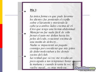 Día 3 : La única forma en que pude lavarme los dientes fue poniendo el cepillo sobre el lavatorio y moviendo la cabeza a ambos lados encima de él. Creo que tengo una hernia abdominal.  Manejar no fue nada fácil: de sólo frenar el auto me dolían hasta los pelos del culo, estacioné encima de una motito de delivery... Nadia se impacientó un poquito conmigo por considerar que mis gritos de dolor molestaban a los demás socios del club.  La verdad que su voz me resulta un poco aguda a tan tempranas horas de la mañana y cuando levanta la voz se vuelve nasal... es muy molesta.  